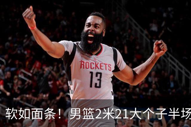 软如面条！男篮2米21大个子半场0板全场0分，球迷：凭什么不带周琦？